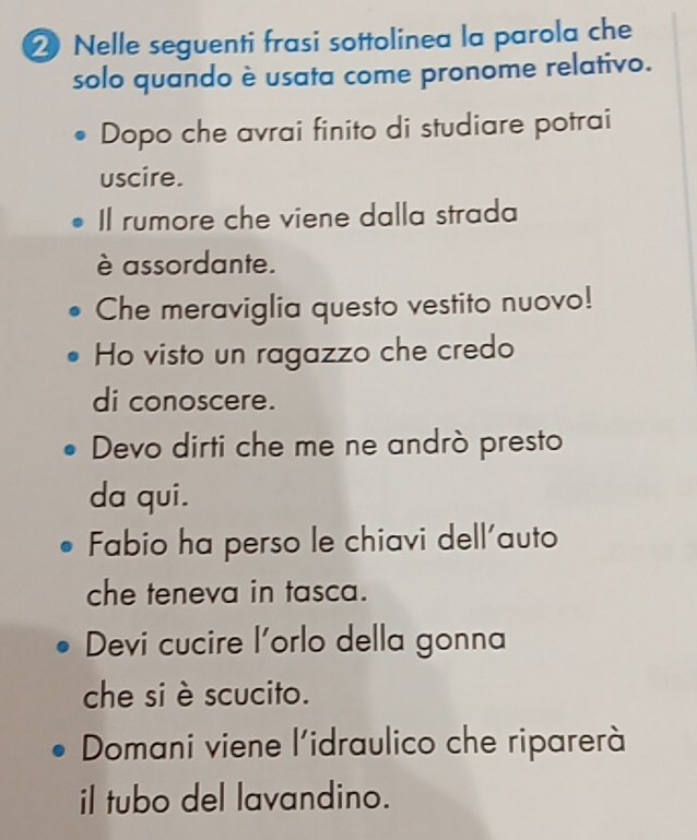 ② Nelle seguenti frasi sottolinea la parola che
solo quando è usata come pronome relativo.
Dopo che avrai finito di studiare potrai
uscire.
Il rumore che viene dalla strada
è assordante.
Che meraviglia questo vestito nuovo!
Ho visto un ragazzo che credo
di conoscere.
Devo dirti che me ne andrò presto
da qui.
Fabio ha perso le chiavi dell'auto
che teneva in tasca.
Devi cucire l'orlo della gonna
che si è scucito.
Domani viene l'idraulico che riparerà
il tubo del lavandino.