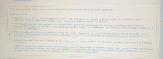 Sobre os movimentos de polísca criminal, assinale a alternativa que melhor ttaduz o conceito da polísica apresentada.
Escolha uma opção:
81
O aboticionismo penal é um movimento segundo o qual novos tipos penais devem ser criados e os tipos penais já existentes devem ser aplicados com
rgor para o eletivo restabelecimento dá ordem, inclusive com aumento das penas dos delitos já existentes.
O direito penal do inimigo propõe a eliminação total do deeito penal e das prisões, alegando que elas são ineficazes, seletivas, discriminatórias e
reparação e a reconciliação geradoras de mais violência. O absolutismo peral sugere que os confitos sociais sejam resolvidos por meios informais, como a mediação, a arbitragem, a
O direito penal redutor se traduz numa política que proihe as pessoas em posições de autoridade de exercer discrição ou alterar as punições para se
e nuantes ou história aslequarees subjetivamente às orcunstâncias; eles são obrigados a impor uma punição predeterminada, independentemente das circunstâncias
A sociedado. O inovimento de lei e ordem defende a redução da intervenção penal a um mínimo necessáno, ou seja, apenas para as condutas mais graves e danosas
O gasantsmo penal visa estabelecer un conjunto de concertos, princípios e normas que fundamentem e límitem o poder punitivo do Estado, garancindo os
diretos e as garenas fundamentais dos cidadãos. O garantisito penal ixige que o direito penal seja vinculado aos valores constitucionais, como a
legalidade, a necessidade, a culpabilidade, a junisdicionalidade, o contraditóno e a ampla delesa.