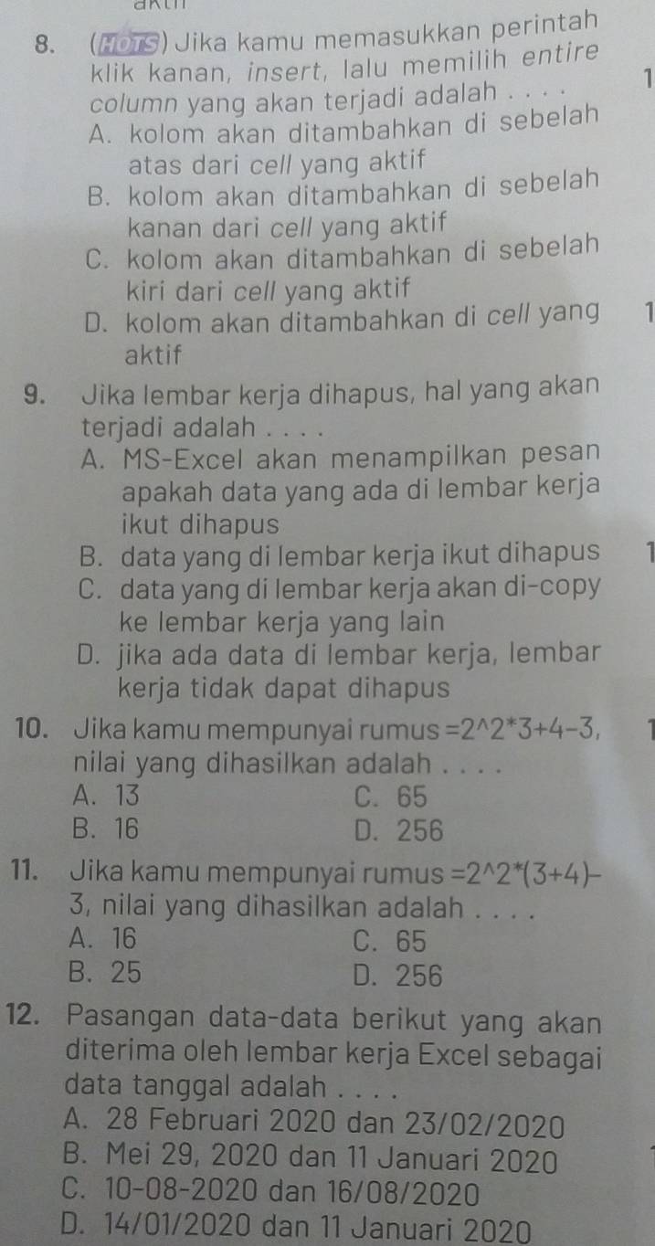 (HOTS) Jika kamu memasukkan perintah
klik kanan, insert, lalu memilih entire
column yang akan terjadi adalah . . . . 1
A. kolom akan ditambahkan di sebelah
atas dari cell yang aktif
B. kolom akan ditambahkan di sebelah
kanan dari cell yang aktif
C. kolom akan ditambahkan di sebelah
kiri dari cell yang aktif
D. kolom akan ditambahkan di cell yang 1
aktif
9. Jika lembar kerja dihapus, hal yang akan
terjadi adalah . . . .
A. MS-Excel akan menampilkan pesan
apakah data yang ada di lembar kerja
ikut dihapus
B. data yang di lembar kerja ikut dihapus 1
C. data yang di lembar kerja akan di-copy
ke lembar kerja yang lain
D. jika ada data di lembar kerja, lembar
kerja tidak dapat dihapus
10. Jika kamu mempunyai rumus =2^(wedge)2^*3+4-3, 
nilai yang dihasilkan adalah . . . .
A. 13 C. 65
B. 16 D. 256
11. Jika kamu mempunyai rumus =2^(wedge)2^*(3+4)-
3, nilai yang dihasilkan adalah . . . .
A. 16 C. 65
B. 25 D. 256
12. Pasangan data-data berikut yang akan
diterima oleh lembar kerja Excel sebagai
data tanggal adalah . . . .
A. 28 Februari 2020 dan 23/02/2020
B. Mei 29, 2020 dan 11 Januari 2020
C. 10-08-2020 dan 16/08/2020
D. 14/01/2020 dan 11 Januari 2020