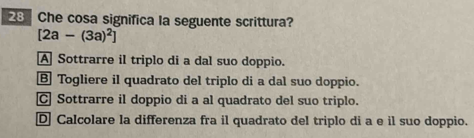 Che cosa significa la seguente scrittura?
[2a-(3a)^2]
A Sottrarre il triplo di a dal suo doppio.
B Togliere il quadrato del triplo di a dal suo doppio.
C Sottrarre il doppio di a al quadrato del suo triplo.
D Calcolare la differenza fra il quadrato del triplo di a e il suo doppio.