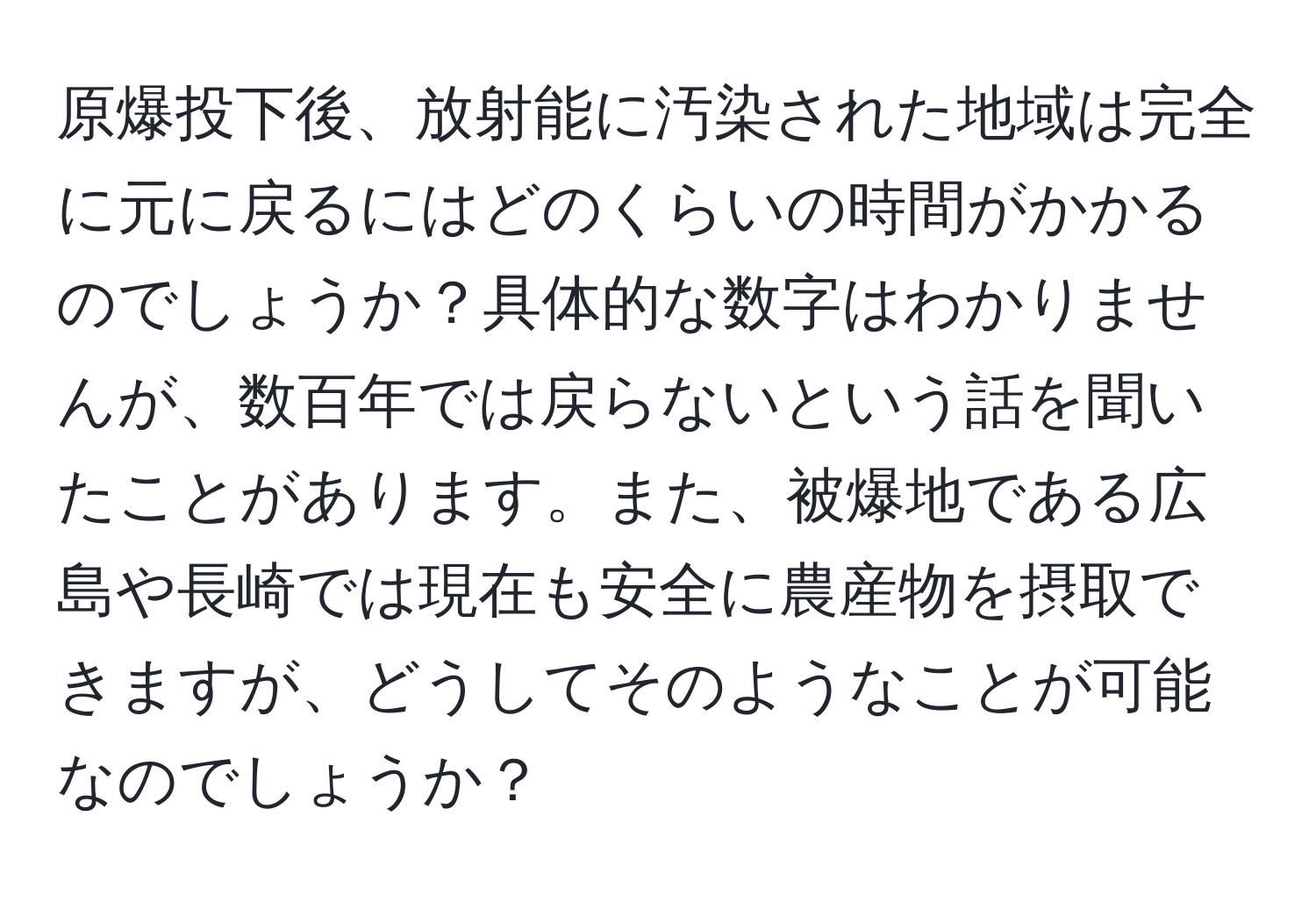 原爆投下後、放射能に汚染された地域は完全に元に戻るにはどのくらいの時間がかかるのでしょうか？具体的な数字はわかりませんが、数百年では戻らないという話を聞いたことがあります。また、被爆地である広島や長崎では現在も安全に農産物を摂取できますが、どうしてそのようなことが可能なのでしょうか？