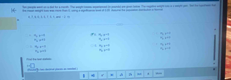 Ten people went on a diet for a month. The weight losses experienced (in pounds) are given below. The negative weight loss is a weight gain. Test the lypothesis that
the mean weight loss was more than 0, using a significance level of 0.05 Assume the population distribution is Normal
4, 7, 9, 0, 3, 5, 7, 5, 1, and -2 □
A H_0:mu =0
B. H_0:mu =0
H_0:mu >0
H_a:mu != 0
H_n:mu >0
H_nmu ≤ 0
H_0· p!= 0
H_0:mu <0</tex>
H_0:mu =0
H_pp=0
H_a:mu ≥ 0
H_a:mu <0</tex> 
Find the test statistic
t=□
(Round to two decimal places as needed.)
8 8/2  8° |□ | sqrt(a) sqrt[3](a) (1,1) π More