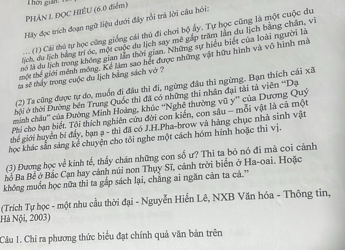 Thời gian: 1
PHÀN I. ĐQC HIÊU (6.0 điểm)
Hãy đọc trích đoạn ngữ liệu dưới đây rồi trả lời câu hỏi:
:   (1) Cái thú tự học cũng giống cái thú đi chơi bộ ấy. Tự học cũng là một cuộc du
lich, du lịch bằng trí óc, một cuộc du lịch say mê gấp trăm lần du lịch bằng chân, vì
ló là dụ lịch trong không gian lẫn thời gian. Những sự hiểu biết của loài người là
thột thế giới mênh mông. Kể làm sao hết được những vật hữu hình và vô hình mà
ta sẽ thấy trong cuộc du lịch bằng sách vở ?
(2) Ta cũng được tự do, muốn đị đâu thì đi, ngừng đâu thì ngừng. Bạn thích cái xã
thội ở thời Đường bên Trung Quốc thì đã có những thi nhân đại tài tả viên 'Dạ
minh châu” của Đường Minh Hoàng, khúc “Nghệ thường vũ y” của Dương Quý
Phi cho bạn biết. Tội thích nghiên cứu đời con kiến, con sâu - mỗi vật là cả một
thế giới huyền bí đấy, bạn ạ - thì đã có J.H.Pha-brow và hàng chục nhà sinh vật
học khác sẵn sàng kể chuyện cho tôi nghe một cách hóm hinh hoặc thi vị.
(3) Đương học về kinh tế, thấy chán những con số ư? Thì ta bỏ nó đi mà coi cảnh
Bồ Ba Bể ở Bắc Cạn hay cảnh núi non Thụy Sĩ, cảnh trời biển ở Ha-oai. Hoặc
không muốn học nữa thì ta gấp sách lại, chắng ai ngăn cản ta cả.”
(Trích Tự học - một nhu cầu thời đại - Nguyễn Hiến Lê, NXB Văn hóa - Thông tin,
Hà Nội, 2003)
Câu 1. Chi ra phương thức biểu đạt chính quả văn bản trên