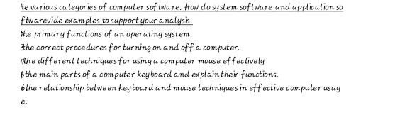 he various categories of computer software. How do system software and application so 
ftwarevide examples to support your analysis. 
the primary functions of an operating system. 
The correct procedures for turning on and off a computer. 
Whe different techniques for using a computer mouse effectively 
5the main parts of a computer keyboard and explain their functions. 
6the relationship between keyboard and mouse techniques in effective computer usag 
e.