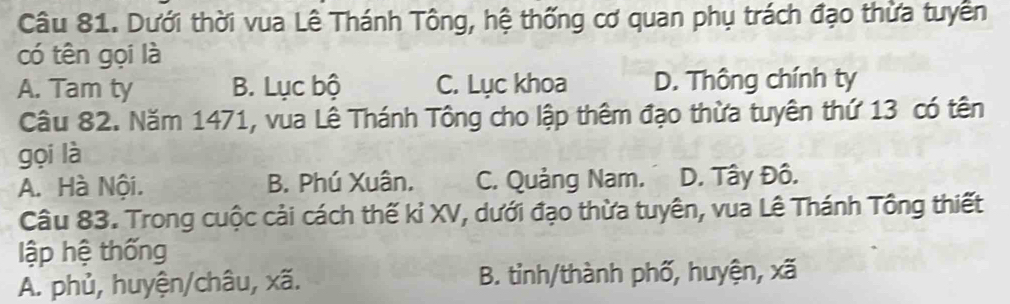 Dưới thời vua Lê Thánh Tông, hệ thống cơ quan phụ trách đạo thừa tuyên
có tên gọi là
A. Tam ty B. Lục bộ C. Lục khoa D. Thông chính ty
Câu 82. Năm 1471, vua Lê Thánh Tông cho lập thêm đạo thừa tuyên thứ 13 có tên
gọi là
A. Hà Nội. B. Phú Xuân. C. Quảng Nam. D. Tây Đô.
Câu 83. Trong cuộc cải cách thế kỉ XV, dưới đạo thừa tuyên, vua Lê Thánh Tông thiết
lập hệ thống
A. phủ, huyện/châu, xã. B. tỉnh/thành phố, huyện, xã