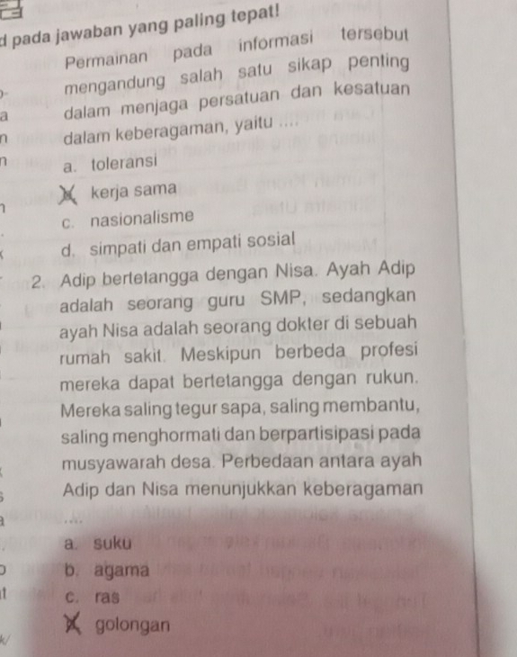 a
d pada jawaban yang paling tepat!
Permainan pada informasi tersebut
) mengandung salah satu sikap penting
a dalam menjaga persatuan dan kesatuan
n dalam keberagaman, yaitu ....
n a. toleransi
kerja sama
c. nasionalisme
d. simpati dan empati sosial
2. Adip bertetangga dengan Nisa. Ayah Adip
adalah seorang guru SMP, sedangkan
ayah Nisa adalah seorang dokter di sebuah
rumah sakit. Meskipun berbeda profesi
mereka dapat bertetangga dengan rukun.
Mereka saling tegur sapa, saling membantu,
saling menghormati dan berpartisipasi pada
musyawarah desa. Perbedaan antara ayah
Adip dan Nisa menunjukkan keberagaman
a. suku
b. agama
c. ras
× golongan