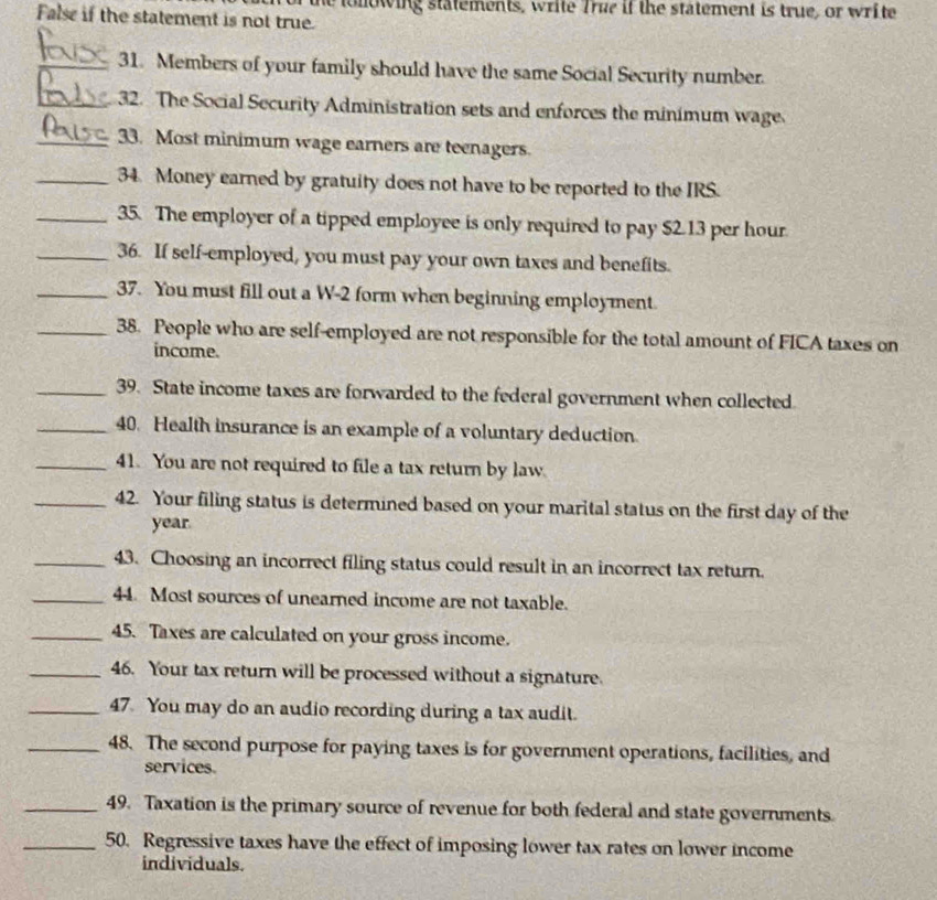 tollowing statements, write True if the statement is true, or write 
False if the statement is not true. 
_31. Members of your family should have the same Social Security number. 
_32. The Social Security Administration sets and enforces the minimum wage 
_33. Most minimum wage earners are teenagers. 
_34. Money earned by gratuity does not have to be reported to the IRS. 
_35. The employer of a tipped employee is only required to pay $2.13 per hour
_36. If self-employed, you must pay your own taxes and benefits. 
_37. You must fill out a W- 2 form when beginning employment. 
_38. People who are self-employed are not responsible for the total amount of FICA taxes on 
income. 
_39. State income taxes are forwarded to the federal government when collected 
_40. Health insurance is an example of a voluntary deduction 
_41. You are not required to file a tax return by law. 
_42. Your filing status is determined based on your marital status on the first day of the
year
_43. Choosing an incorrect filing status could result in an incorrect tax return. 
_44. Most sources of unearned income are not taxable. 
_45. Taxes are calculated on your gross income. 
_46. Your tax return will be processed without a signature. 
_47. You may do an audio recording during a tax audit. 
_48. The second purpose for paying taxes is for government operations, facilities, and 
services 
_49. Taxation is the primary source of revenue for both federal and state governments 
_50. Regressive taxes have the effect of imposing lower tax rates on lower income 
individuals.
