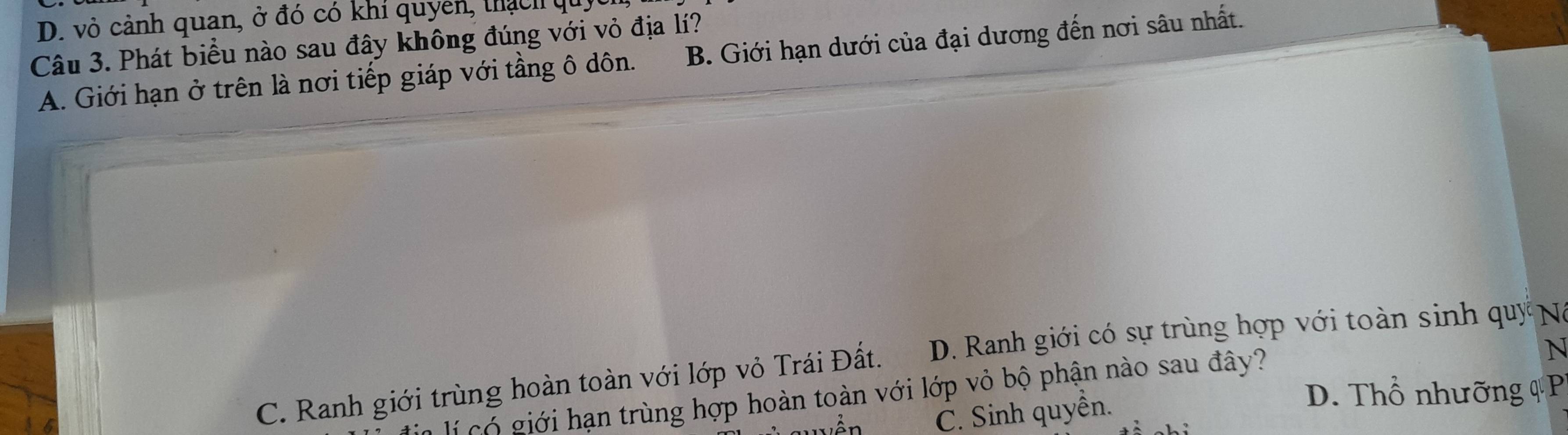 D. vỏ cảnh quan, ở đó có khí quyen, thạch quy
Câu 3. Phát biểu nào sau đây không đúng với vỏ địa lí?
A. Giới hạn ở trên là nơi tiếp giáp với tầng ô dôn. B. Giới hạn dưới của đại dương đến nơi sâu nhất.
N
C. Ranh giới trùng hoàn toàn với lớp vỏ Trái Đất. D. Ranh giới có sự trùng hợp với toàn sinh quy Na
lí có giới hạn trùng hợp hoàn toàn với lớp vỏ bộ phận nào sau đây?
C. Sinh quyền.
D. Thổ nhưỡng q P