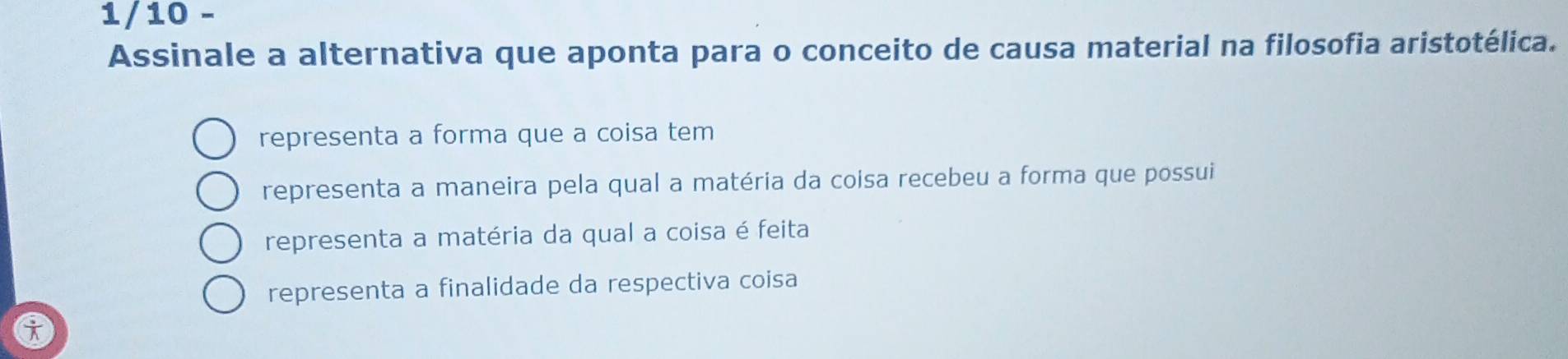 1/10 -
Assinale a alternativa que aponta para o conceito de causa material na filosofia aristotélica.
representa a forma que a coisa tem
representa a maneira pela qual a matéria da coisa recebeu a forma que possui
representa a matéria da qual a coisa é feita
representa a finalidade da respectiva coisa
i