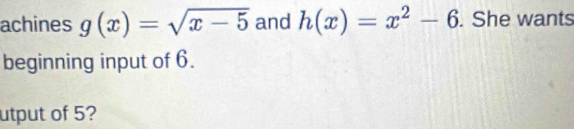 achines g(x)=sqrt(x-5) and h(x)=x^2-6. She wants 
beginning input of 6. 
utput of 5?