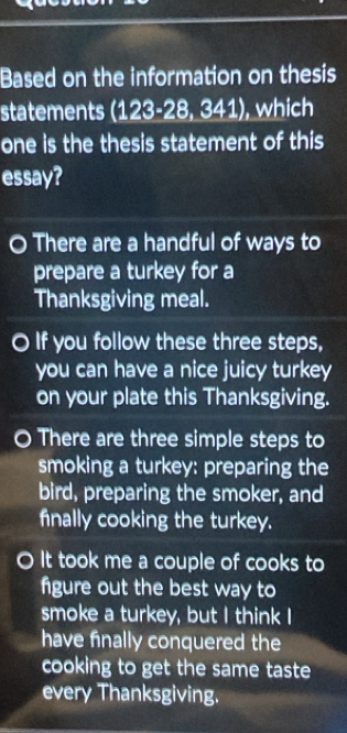 Based on the information on thesis
statements (123-28,341) , which
one is the thesis statement of this
essay?
There are a handful of ways to
prepare a turkey for a
Thanksgiving meal.
If you follow these three steps,
you can have a nice juicy turkey
on your plate this Thanksgiving.
There are three simple steps to
smoking a turkey: preparing the
bird, preparing the smoker, and
finally cooking the turkey.
It took me a couple of cooks to
figure out the best way to
smoke a turkey, but I think I
have finally conquered the
cooking to get the same taste 
every Thanksgiving.