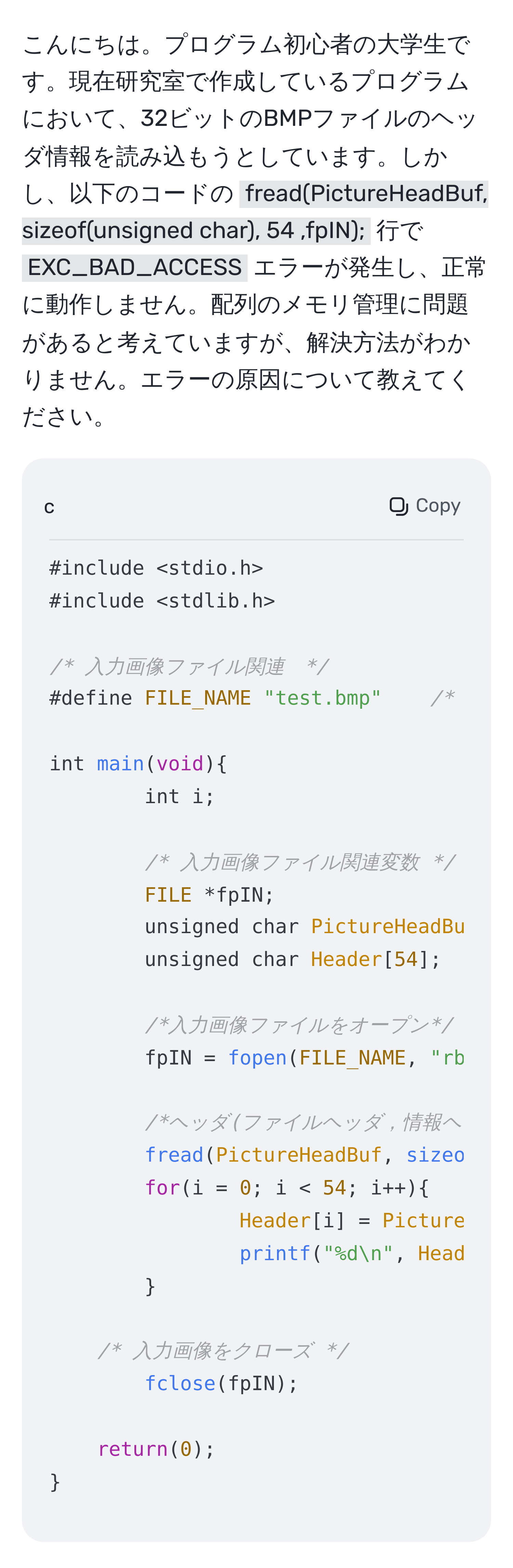 こんにちは。プログラム初心者の大学生です。現在研究室で作成しているプログラムにおいて、32ビットのBMPファイルのヘッダ情報を読み込もうとしています。しかし、以下のコードの `fread(PictureHeadBuf, sizeof(unsigned char), 54 ,fpIN);` 行で `EXC_BAD_ACCESS` エラーが発生し、正常に動作しません。配列のメモリ管理に問題があると考えていますが、解決方法がわかりません。エラーの原因について教えてください。

```c
#include
#include

/* 入力画像ファイル関連　*/
#define FILE_NAME "test.bmp"	/* 元データのファイル名 */

int main(void)
int i;

/* 入力画像ファイル関連変数 */
FILE *fpIN;
unsigned char PictureHeadBuf[54];		/* ヘッダ用バッファ */
unsigned char Header[54];                      /* ヘッダの誘致先 */
	
/*入力画像ファイルをオープン*/
fpIN = fopen(FILE_NAME, "rb");
	
/*ヘッダ(ファイルヘッダ，情報ヘッダ)の格納 */
fread(PictureHeadBuf, sizeof(unsigned char), 54 ,fpIN);
for(i = 0; i < 54; i++)
Header[i] = PictureHeadBuf[i];
printf("%dn", Header[i]);


/* 入力画像をクローズ */
fclose(fpIN);

return(0);

```