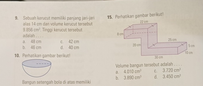 Sebuah kerucut memiliki panjang jari-jari 15. Perhatikan gambar berikut!
alas 14 cm dan volume kerucut tersebut
9.856cm^3. Tinggi kerucut tersebut
adalah . . . .
a. 48 cm c. 42 cm
b. 46 cm d. 40 cm
10. Perhatikan gambar berikut!
Volume bangun tersebut adalah . . . .
a. 4.010cm^3 C. 3.720cm^3
b. 3.890cm^3 d. 3.450cm^3
Bangun setengah bola di atas memiliki