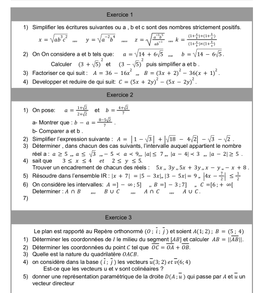 Simplifier les écritures suivantes ou a , b et c sont des nombres strictement positifs.
x=sqrt(ab^3c^2)...y=sqrt(a^(-2)b^4) _m z=sqrt(frac a^(-3)b^5)ab^(-2) _FMH k=frac (1+ a/b )+(1+ b/a )(1+ a/b )* (1+ b/a )
2) On On considere a et b tels que: a=sqrt(14+6sqrt 5)... b=sqrt(14-6sqrt 5).
Calculer (3+sqrt(5))^2 et (3-sqrt(5))^2 puis simplifier a et b .
3) Factoriser ce qui suit : A=36-16x^2...B=(3x+2)^2-36(x+1)^2.
4) Developper et reduire de qui suit: C=(5x+2y)^2-(5x-2y)^2.
Exercice 2
1) On pose: a= (1+sqrt(2))/2+sqrt(2)  et b= (4+sqrt(2))/7 
a- Montrer que : b-a= (8-5sqrt(2))/7 .
b- Comparer a et b .
2) Simplifier l'expression suivante: A=|1-sqrt(3)|+|sqrt(18)-4sqrt(2)|-sqrt(3)-sqrt(2).
3) Déterminer , dans chacun des cas suivants, l'intérvalle auquel appartient le nombre
réel a : a≥ 5...a≤ sqrt(3)...-5<3</tex> . |a-2|≥ 5.
4) sait que 3≤ x≤ 4 et 2≤ y≤ 5.
Trouver un encadrement de chacun des réels : 5x,,3y,5x+3y,x-y,,-x+8.
5) Résoudre dans l'ensemble II 3: |x+7|=|5-3x|,|3-5x|=9,|4x- 7/2 |≤  1/2 
6) On considère les intervalles: A=]-∈fty ;5] B=]-3;7],C=[6;+∈fty [
Determiner : A∩ B B∪ C A∩ C A∪ C.
7)
Exercice 3
Le plan est rapporté au Repère orthonormé (0;overline i;overline j) et soient A(1;2);B=(5;4)
1) Déterminer les coordonnées de / le milieu du segment [AB] et calculer AB=||overline AB||.
2) Déterminer les coordonnées du point C tel que overline OC=overline OA+overline OB.
3) Quelle est la nature du quadrilatère OACB.
4) on considère dans la base (overline i;overline j) les vecteurs overline u(3;2) et overline v(6;4)
Est-ce que les vecteurs u et v sont colinéaires ?
5) donner une représentation paramétrique de la droite D(A;overline u) qui passe par A et overline u un
vecteur directeur