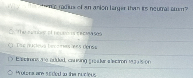 mic radius of an anion larger than its neutral atom?
The number of neutrons decreases
The nucieus becomes less dense
Electrons are added, causing greater electron repulsion
Protons are added to the nucleus