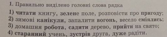 Правильно виділено головні слова рлдка 
1) читаτи книгу, зелене поле, розповісти πро пригоду; 
2) зимові канікули, запалити вогонь, весело сміллись; 
3) домашιня робоτа, садиτи дерево, πрийτη на свлΤо; 
4) старанний учень, зустрίв друга, дуже радίτи.