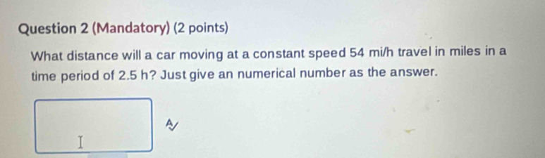 (Mandatory) (2 points) 
What distance will a car moving at a constant speed 54 mi/h travel in miles in a 
time period of 2.5 h? Just give an numerical number as the answer. 
I