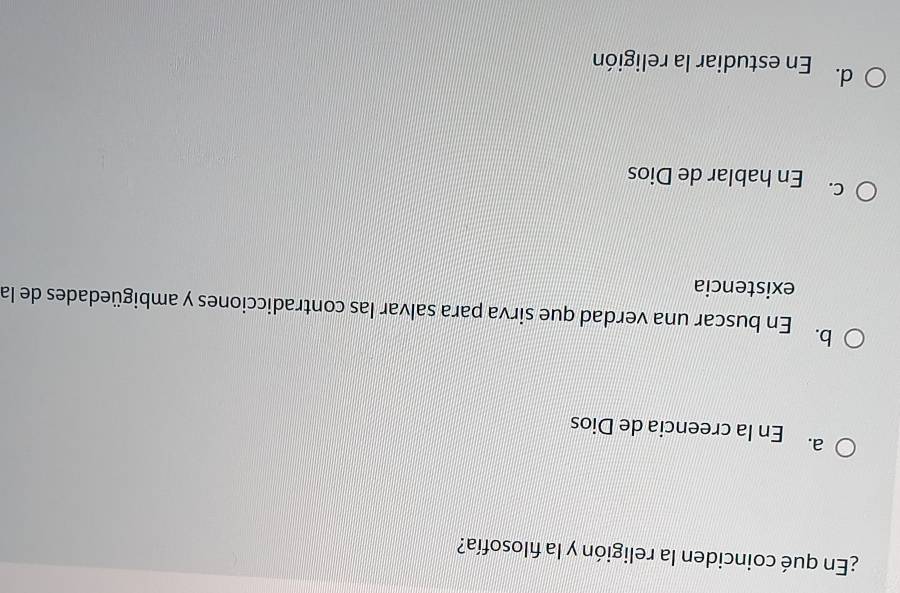 ¿En qué coinciden la religión y la fılosofía?
a. En la creencia de Dios
b. En buscar una verdad que sirva para salvar las contradicciones y ambigüedades de la
existencia
C. En hablar de Dios
d. En estudiar la religión