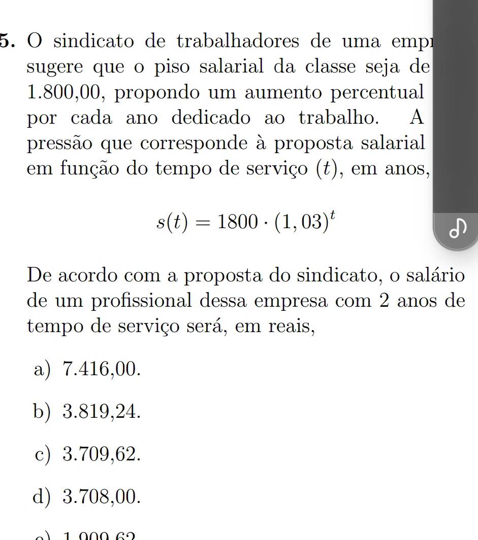 sindicato de trabalhadores de uma empr
sugere que o piso salarial da classe seja de
1.800,00, propondo um aumento percentual
por cada ano dedicado ao trabalho. A
pressão que corresponde à proposta salarial
em função do tempo de serviço (t), em anos,
s(t)=1800· (1,03)^t
De acordo com a proposta do sindicato, o salário
de um profissional dessa empresa com 2 anos de
tempo de serviço será, em reais,
a) 7.416,00.
b) 3.819,24.
c) 3.709,62.
d) 3.708,00.
1 000 6