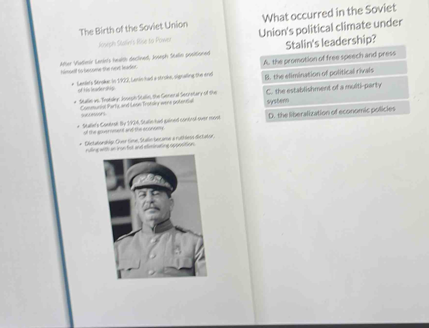 The Birth of the Soviet Union What occurred in the Soviet
Joseph Stalin's Rise to Power Union's political climate under
After Viadimir Lenin's health declined, Jseph Stalin positioned Stalin's leadership?
A. the promotion of free speech and press
himself to become the next leader.
Lenie's Stroke: in 1922, Lenin had a stroke, signaling the end
o his leadership. B. the elimination of political rivals
Stallie vs. Tretsky: Josesh Stalin, the General Secretary of the C. the establishment of a multi-party
Commueist Party, and Leon Trotsky were poteritial system
* Stalin's Controk By 1924, Stalin had gained control over most D. the liberalization of economic policies
of the goverreent and the economy.
Dictatorship: Over time, Stalin became a ruthless dictator,
ruling with an iron fist and eliminating opposition.