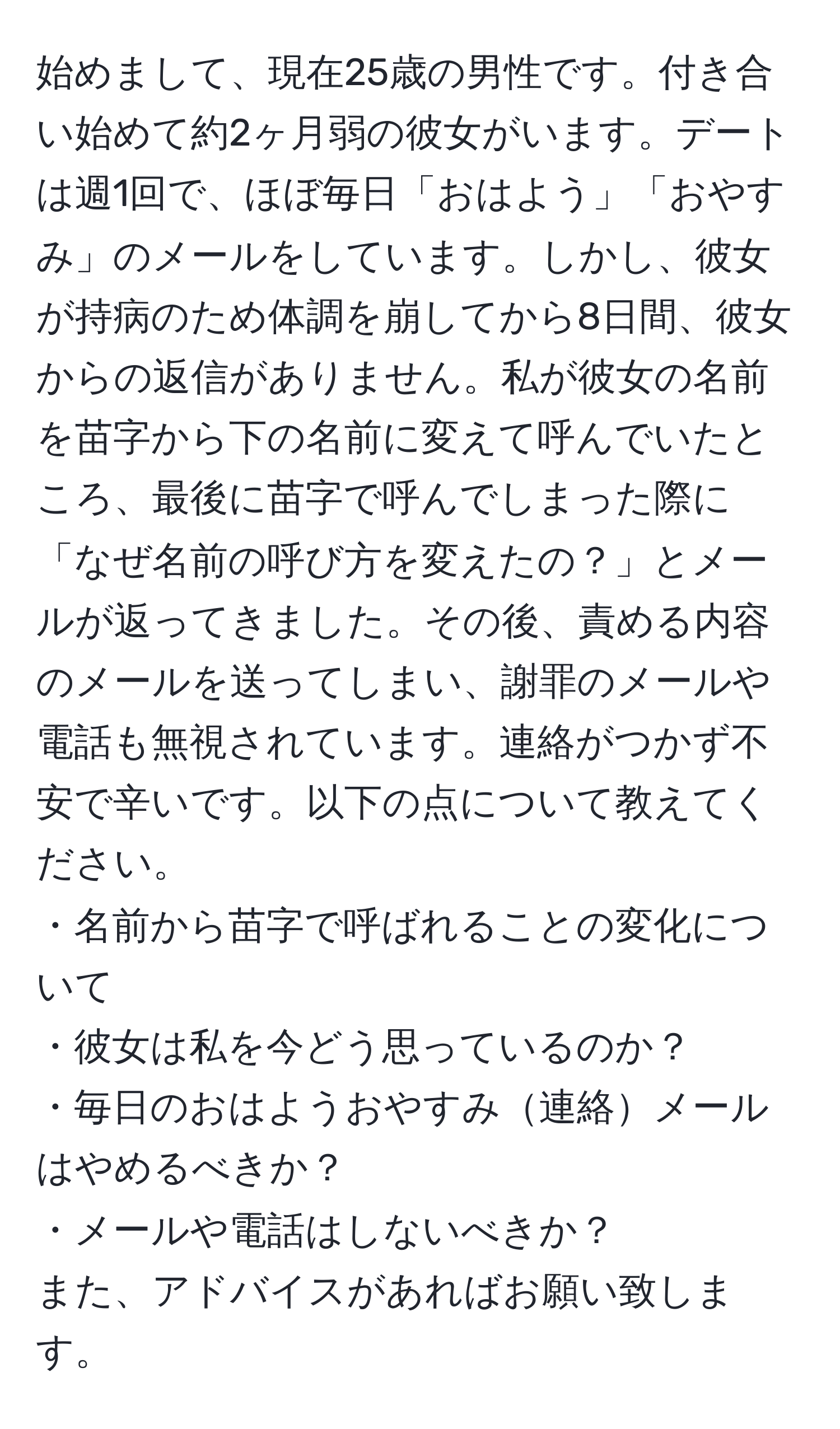 始めまして、現在25歳の男性です。付き合い始めて約2ヶ月弱の彼女がいます。デートは週1回で、ほぼ毎日「おはよう」「おやすみ」のメールをしています。しかし、彼女が持病のため体調を崩してから8日間、彼女からの返信がありません。私が彼女の名前を苗字から下の名前に変えて呼んでいたところ、最後に苗字で呼んでしまった際に「なぜ名前の呼び方を変えたの？」とメールが返ってきました。その後、責める内容のメールを送ってしまい、謝罪のメールや電話も無視されています。連絡がつかず不安で辛いです。以下の点について教えてください。  
・名前から苗字で呼ばれることの変化について  
・彼女は私を今どう思っているのか？  
・毎日のおはようおやすみ連絡メールはやめるべきか？  
・メールや電話はしないべきか？  
また、アドバイスがあればお願い致します。