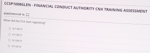 CCSP1008GLEN - FINANCIAL CONDUCT AUTHORITY CNX TRAINING ASSESSMENT
QUESTIoN S OF IS
When dill the FCA start regulating?
120^(1/2)11)^circ 
△ UII
5Hoverline Q