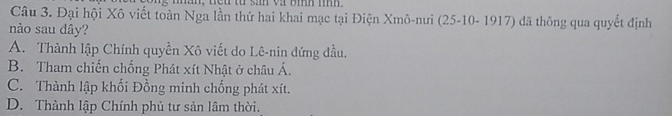 man, teu từ san va bìh míh.
Câu 3. Đại hội Xô viết toàn Nga lần thứ hai khai mạc tại Điện Xmô-nưi (25 -10- 1917) đã thông qua quyết định
nào sau dây?
A. Thành lập Chính quyền Xô viết do Lê-nin đứng đầu.
B. Tham chiến chống Phát xít Nhật ở châu Á.
C. Thành lập khối Đồng minh chống phát xít.
D. Thành lập Chính phủ tư sản lâm thời.