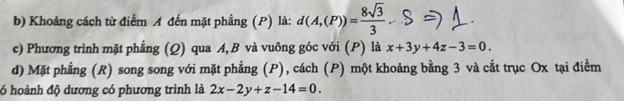 Khoảng cách từ điểm A đến mặt phẳng (P) là: d(A,(P))= 8sqrt(3)/3 . 
c) Phương trình mặt phẳng (Q) qua A, B và vuông góc với (P) là x+3y+4z-3=0. 
d) Mặt phẳng (R) song song với mặt phẳng (P), cách (P) một khoảng bằng 3 và cắt trục Ox tại điểm
đ6 hoành độ dương có phương trình là 2x-2y+z-14=0.