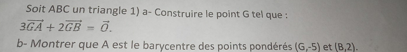 Soit ABC un triangle 1) a- Construire le point G tel que :
3vector GA+2vector GB=vector 0. 
b- Montrer que A est le barycentre des points pondérés (G,-5) et (B,2).