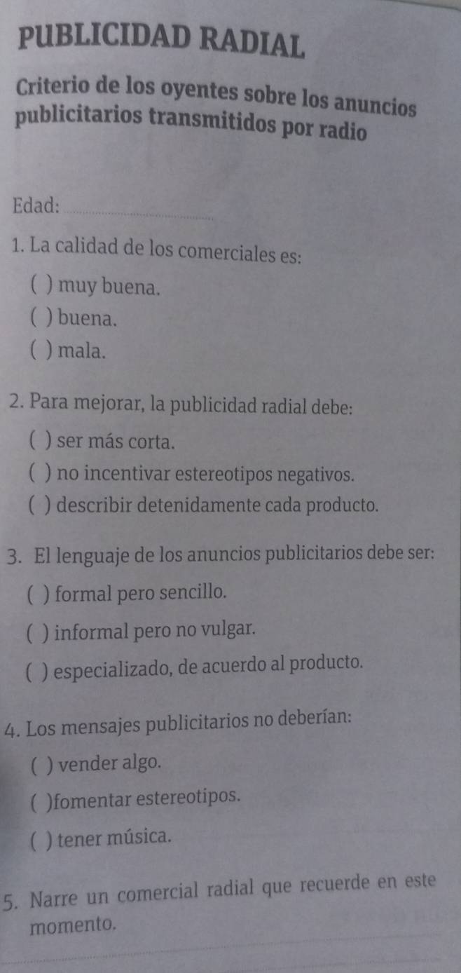 PUBLICIDAD RADIAL
Criterio de los oyentes sobre los anuncios
publicitarios transmitidos por radio
Edad:_
1. La calidad de los comerciales es:
( ) muy buena.
( ) buena.
) mala.
2. Para mejorar, la publicidad radial debe:
( ) ser más corta.
( ) no incentivar estereotipos negativos.
 ) describir detenidamente cada producto.
3. El lenguaje de los anuncios publicitarios debe ser:
 ) formal pero sencillo.
( ) informal pero no vulgar.
) especializado, de acuerdo al producto.
4. Los mensajes publicitarios no deberían:
 ) vender algo.
 )fomentar estereotipos.
( ) tener música.
5. Narre un comercial radial que recuerde en este
momento.