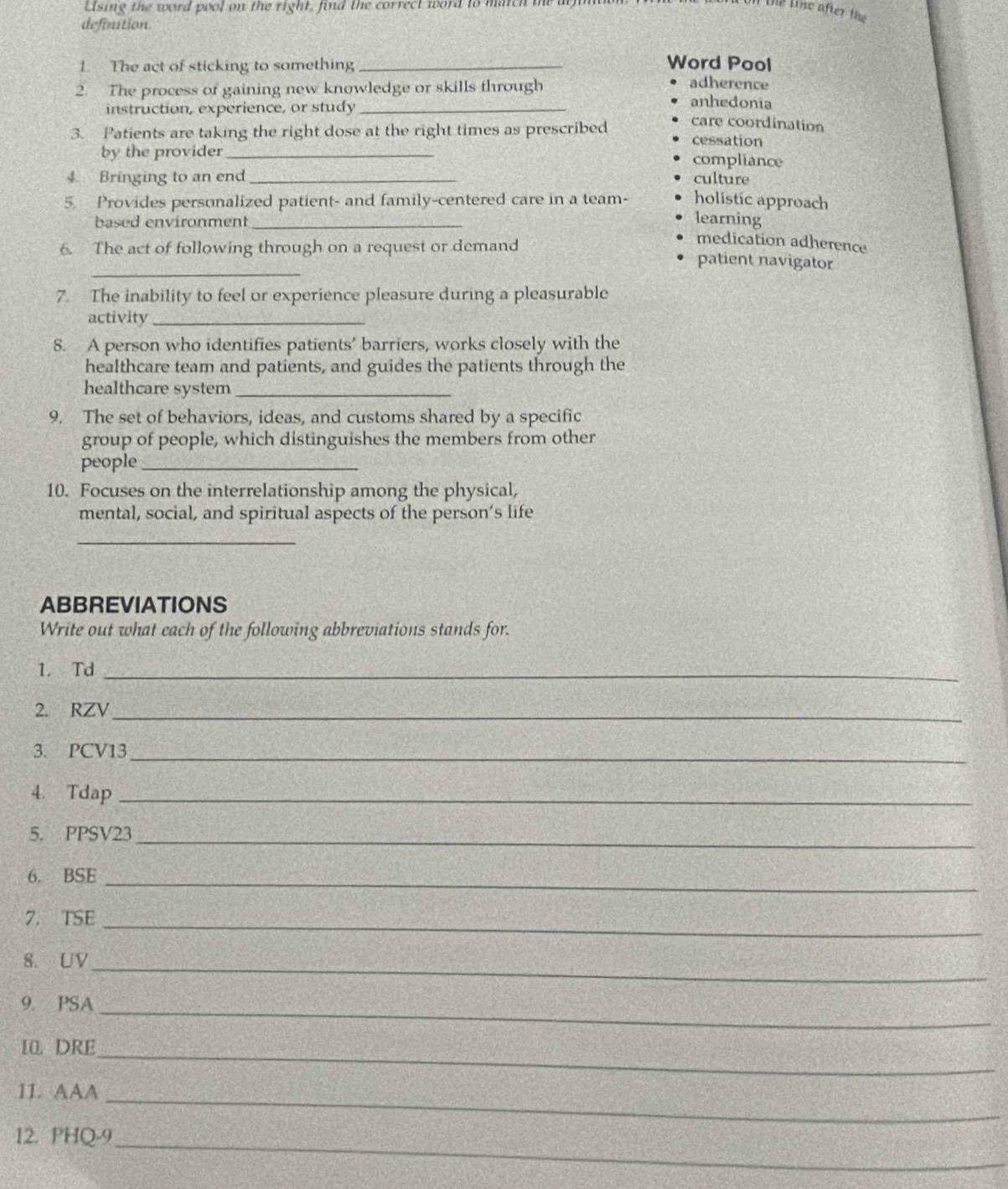 Lising the word pool on the right, find the correct word to match te a
le line after the
definstion
Word Pool
1. The act of sticking to something _adherence
2. The process of gaining new knowledge or skills through anhedonia
instruction, experience, or study_
3. Patients are taking the right dose at the right times as prescribed care coordination
cessation
by the provider _compliance
4 Bringing to an end_ culture
5. Provides personalized patient- and family-centered care in a team- holistic approach
based environment_
learning
medication adherence
_
6. The act of following through on a request or demand patient navigator
7. The inability to feel or experience pleasure during a pleasurable
activity_
8. A person who identifies patients’ barriers, works closely with the
healthcare team and patients, and guides the patients through the
healthcare system_
9. The set of behaviors, ideas, and customs shared by a specific
group of people, which distinguishes the members from other
people_
10. Focuses on the interrelationship among the physical,
mental, social, and spiritual aspects of the person’s life
_
ABBREVIATIONS
Write out what each of the following abbreviations stands for.
1. Td_
2. RZV_
3. PCV13_
4. Tdap_
5. PPSV23_
6. BSE
_
7. TSE
_
8. UV_
9. PSA_
1. DRE_
_
11. AAA
12. PHQ-9_