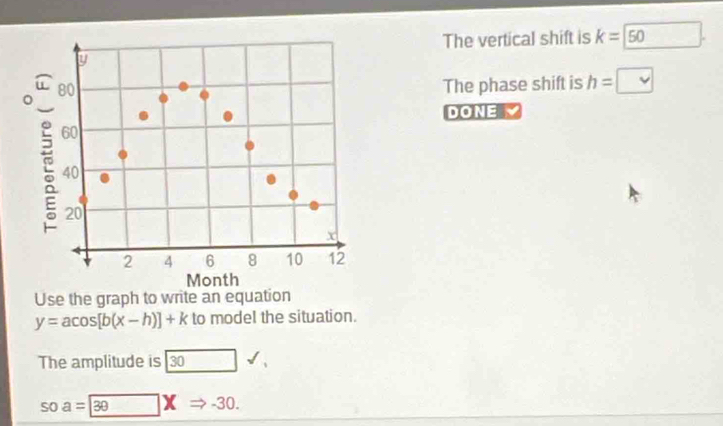 The vertical shift is k=50
The phase shift is h= □ 
DONE 
Use the graph to write an equation
y=acos [b(x-h)]+k to model the situation. 
The amplitude is 30
soa=|30 X -30.