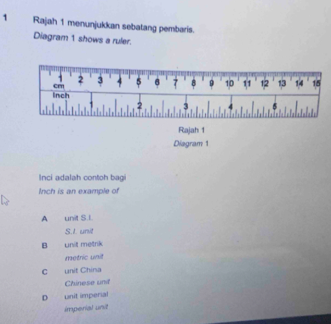 Rajah 1 menunjukkan sebatang pembaris.
Diagram 1 shows a ruler.
1
cm 2 3 4 5 6 7 8 9 10 11 12 13 14 15
inch
2 3 4 5
Rajah 1
Diagram 1
Inci adalah contoh bagi
Inch is an example of
A unit S.I.
S.I. unit
B unit metrik
metric unit
C unit China
Chinese unit
D unit imperial
imperial unit