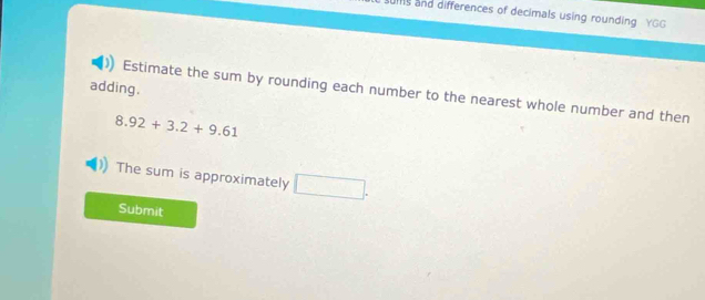 sums and differences of decimals using rounding YGG 
adding. 
Estimate the sum by rounding each number to the nearest whole number and then
8.92+3.2+9.61
The sum is approximately □. 
Submit