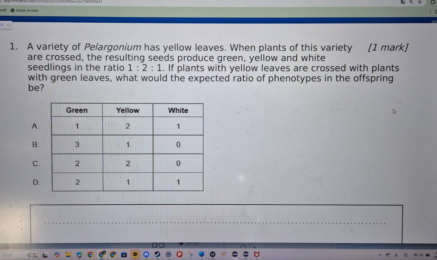a ☆ 
stuff Adobe Acrobat 
1. A variety of Pelargonium has yellow leaves. When plants of this variety [1 mark] 
are crossed, the resulting seeds produce green, yellow and white 
seedlings in the ratio 1:2:1. If plants with yellow leaves are crossed with plants 
with green leaves, what would the expected ratio of phenotypes in the offspring 
be? 
A. 
B. 
C. 
D.