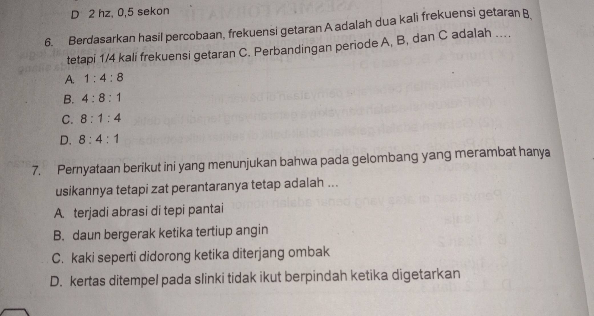 D* 2 hz, 0, 5 sekon
6. Berdasarkan hasil percobaan, frekuensi getaran A adalah dua kali frekuensi getaran B,
tetapi 1/4 kali frekuensi getaran C. Perbandingan periode A, B, dan C adalah ....
A. 1:4:8
B. 4:8:1
C. 8:1:4
D. 8:4:1
7. Pernyataan berikut ini yang menunjukan bahwa pada gelombang yang merambat hanya
usikannya tetapi zat perantaranya tetap adalah ...
A. terjadi abrasi di tepi pantai
B. daun bergerak ketika tertiup angin
C. kaki seperti didorong ketika diterjang ombak
D. kertas ditempel pada slinki tidak ikut berpindah ketika digetarkan