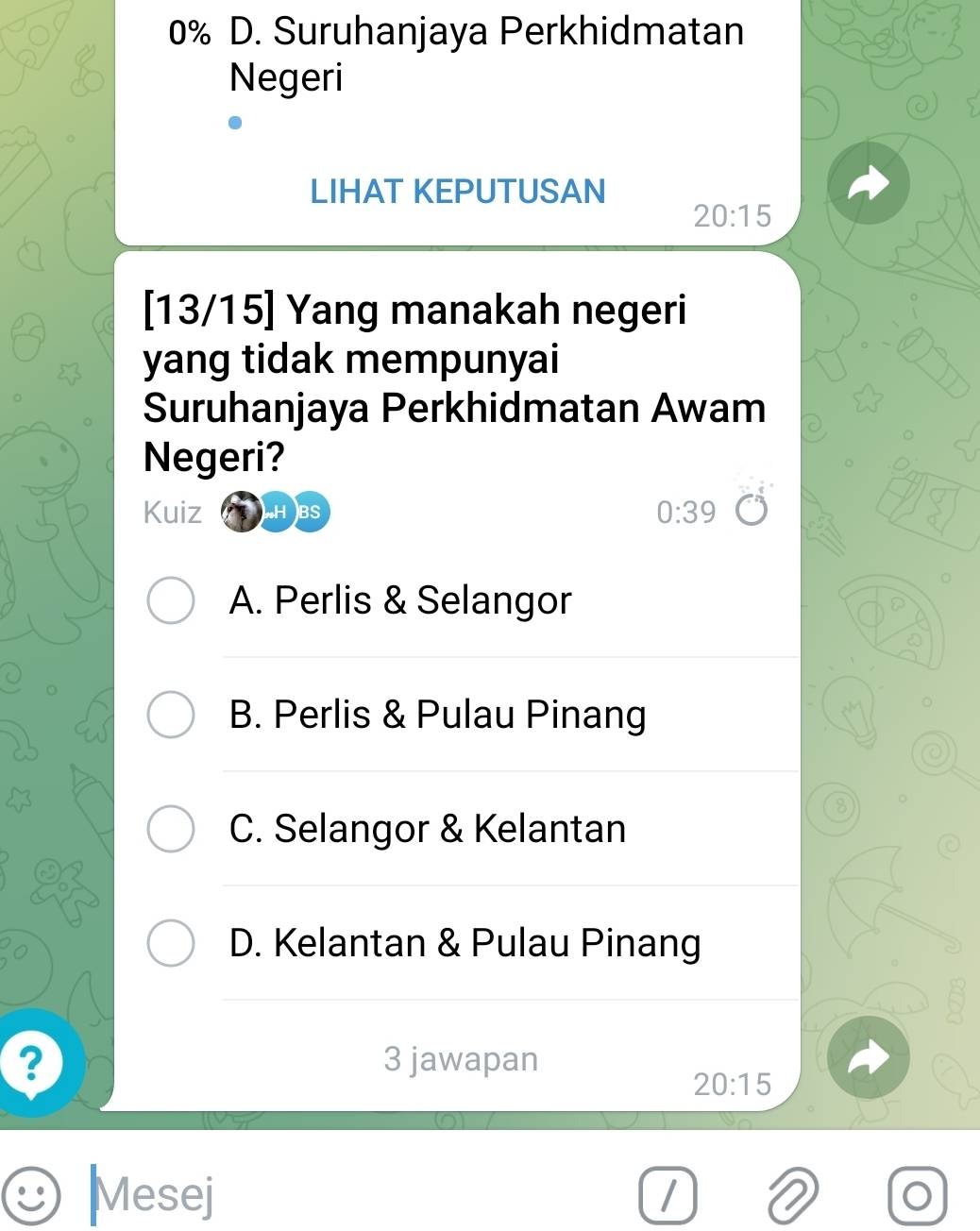 0% D. Suruhanjaya Perkhidmatan
Negeri
LIHAT KEPUTUSAN
20:15
[ 13/15] Yang manakah negeri
yang tidak mempunyai
Suruhanjaya Perkhidmatan Awam
Negeri?
Kuiz H BS 0:39
A. Perlis & Selangor
B. Perlis & Pulau Pinang
8
C. Selangor & Kelantan
D. Kelantan & Pulau Pinang
? 3 jawapan
20:15
Mesej