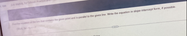 Ex 2-4 Mathl, for School: Practice and 
Find the equates of the lime that contains the given point and is parallel to the given line. Write the equation in slope-intercept form, if possible.
(20.4), Sx-4y=-7