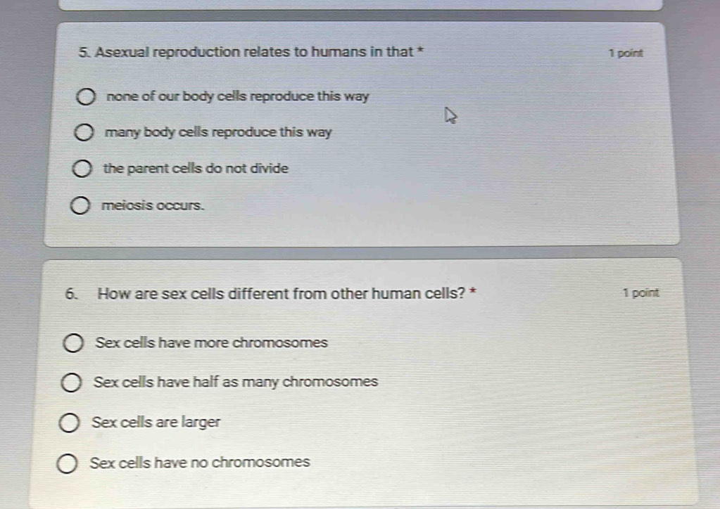 Asexual reproduction relates to humans in that * 1 point
none of our body cells reproduce this way
many body cells reproduce this way
the parent cells do not divide
meiosis occurs.
6. How are sex cells different from other human cells? * 1 point
Sex cells have more chromosomes
Sex cells have half as many chromosomes
Sex cells are larger
Sex cells have no chromosomes