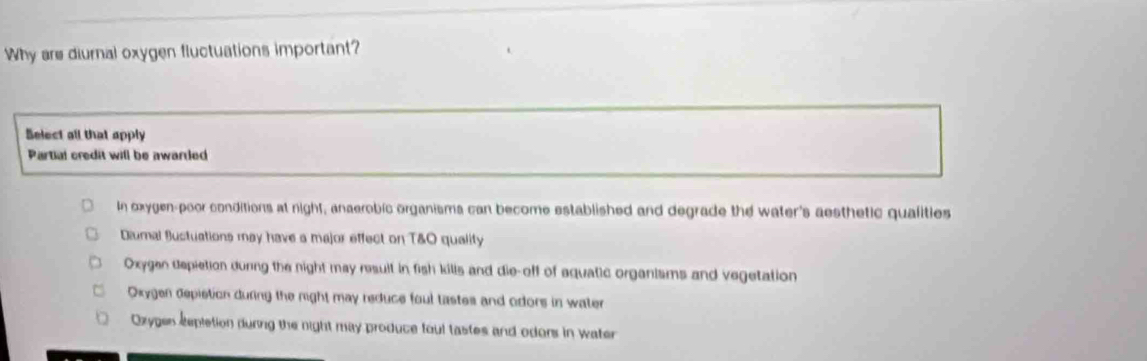 Why are diurnal oxygen fluctuations important?
Belect all that apply
Partial credit will be awarred
In oxygen-poor conditions at night, anaerobic organisma can become established and degrade the water's aesthetic qualities
Diumal Bustuations may have a major effect on T&O quality
Oxygen depietion during the night may result in fish kills and die-off of aquatic organisms and vegetation
Oxygen depistion during the might may reduce foul tastes and odors in water
Oxygen Repletion during the night may produce foul tastes and odons in water