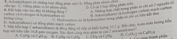 Ankan(alkane) có những loại đồng phân nào?A. Đồng phân nhóm chức
cấu tạo C. Đồng phân vị trí nhóm chức. D. Có cả 3 loại đồng phân trên.
6. Kết luận nào sau đây là không đúng ? A. Những hợp chất trong phân tứ chỉ có 2 nguyên tổ
carbon và hydrogen là hydrocarbon no B. Ankan(alkane) là hydrogen carbon mạch carbon
không vòng C. Hydrocarbon no là hydrocarbon trong phân từ chỉ có liên kết đơn
D. Ankan(alkane) có đồng phân mạch carbon
7. Một hỗn hợp 2 ankan(alkane) là đồng đẳng kế tiếp có khối lượng 10, 2 g. Đốt cháy hoàn toàn lượng hỗn
hợp nói trên cần 36, 8 gam oxygen. Xác định công thức phân từ của 2 ankan(alkane)? C_4H_10
A. C3Hg và C_4H_10 B. C_3H_8 và C_2H_6 C. CH_4 và C_2H_6 D. C_5H_12 và
Có cùng thành phân