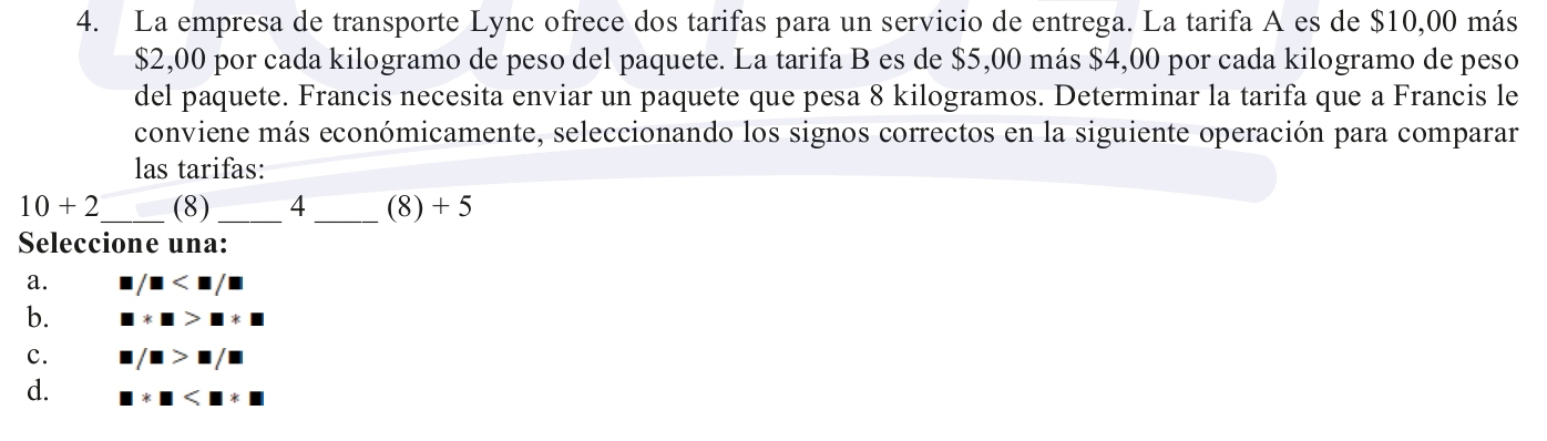 La empresa de transporte Lync ofrece dos tarifas para un servicio de entrega. La tarifa A es de $10,00 más
$2,00 por cada kilogramo de peso del paquete. La tarifa B es de $5,00 más $4,00 por cada kilogramo de peso
del paquete. Francis necesita enviar un paquete que pesa 8 kilogramos. Determinar la tarifa que a Francis le
conviene más económicamente, seleccionando los signos correctos en la siguiente operación para comparar
las tarifas:
10+2 _  (8) _ 4 _ (8) + 5
Seleccione una:
a. / □
b. □ * □ >□ * □
c. □ /□ >□ /□
d. □ * □