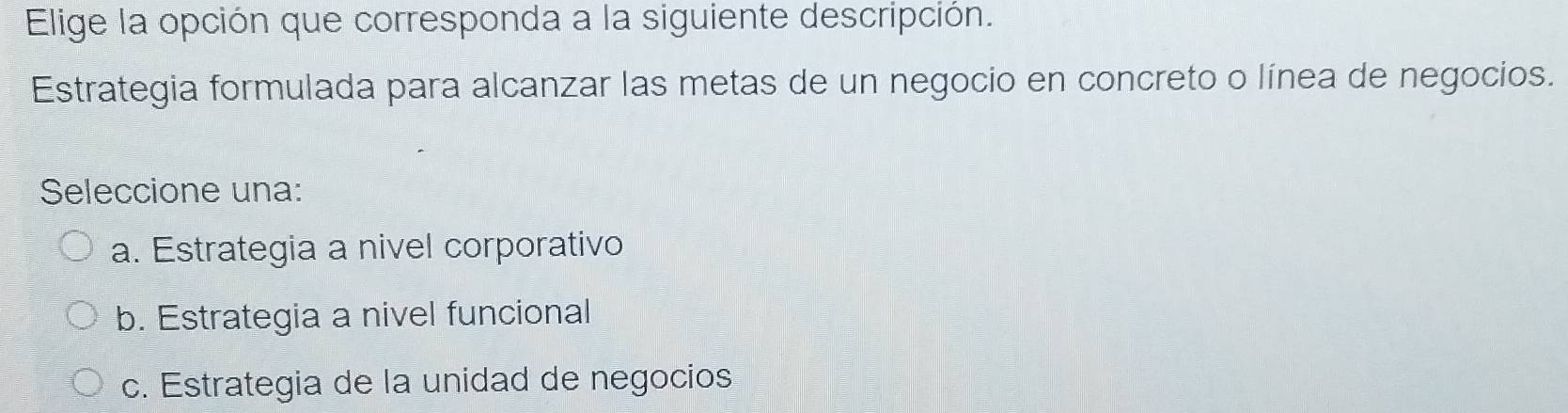 Elige la opción que corresponda a la siguiente descripción.
Estrategia formulada para alcanzar las metas de un negocio en concreto o línea de negocios.
Seleccione una:
a. Estrategia a nivel corporativo
b. Estrategia a nivel funcional
c. Estrategia de la unidad de negocios