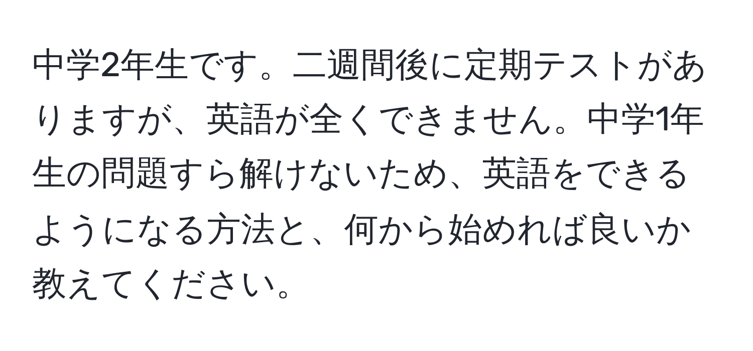 中学2年生です。二週間後に定期テストがありますが、英語が全くできません。中学1年生の問題すら解けないため、英語をできるようになる方法と、何から始めれば良いか教えてください。