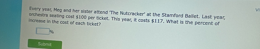 VI 
Every year, Meg and her sister attend 'The Nutcracker' at the Stamford Ballet. Last year, 
orchestra seating cost $100 per ticket. This year, it costs $117. What is the percent of 
increase in the cost of each ticket?
□ %
Submit