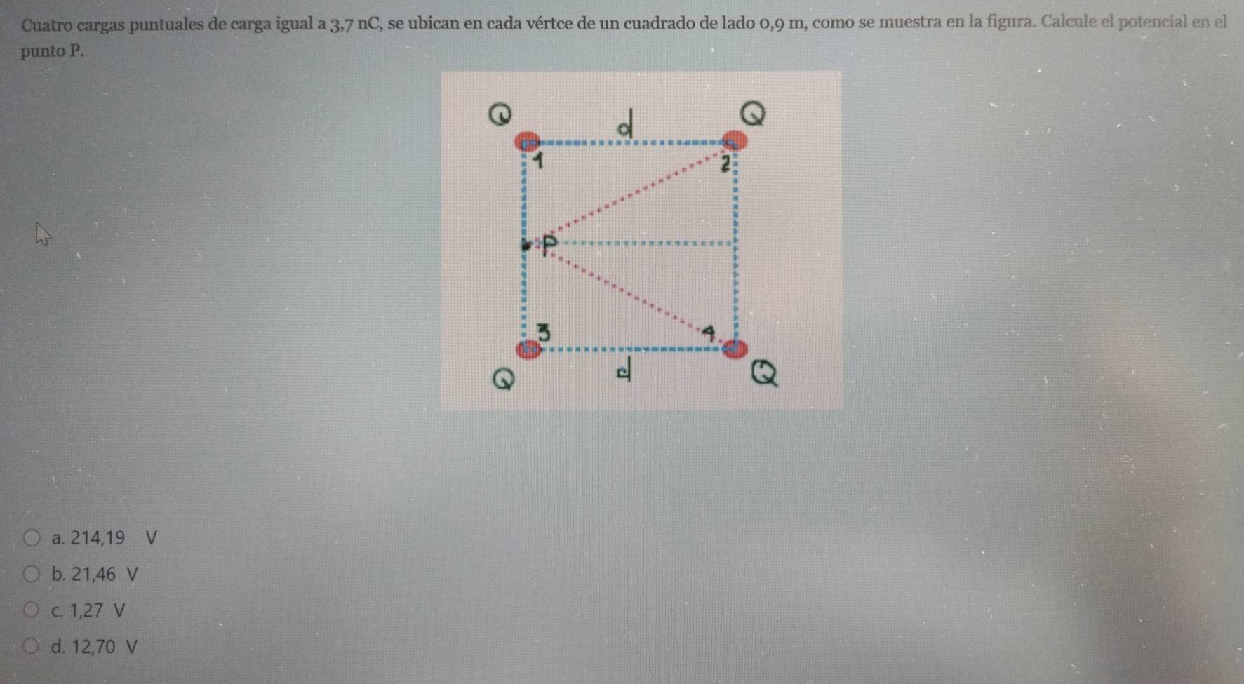 Cuatro cargas puntuales de carga igual a 3,7 nC, se ubican en cada vértce de un cuadrado de lado 0,9 m, como se muestra en la figura. Calcule el potencial en el
punto P.
a. 214,19 ₹V
b. 21,46 V
c. 1,27 V
d. 12,70 V