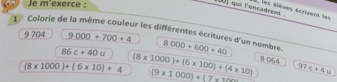 Je m'exerce: 
0U) qui l'encadrent 
I, les élèves écrivent les 
1 Colorie de la même couleur les différentes écritures d'un nombre 
9 704 9000+700+4 8000+600+40
86c+40u
8 064
(8* 1000)+(6* 10)+4 (8* 1000)+(6* 100)+(4* 10) 7c+4u
(9* 1000)+(7* 100