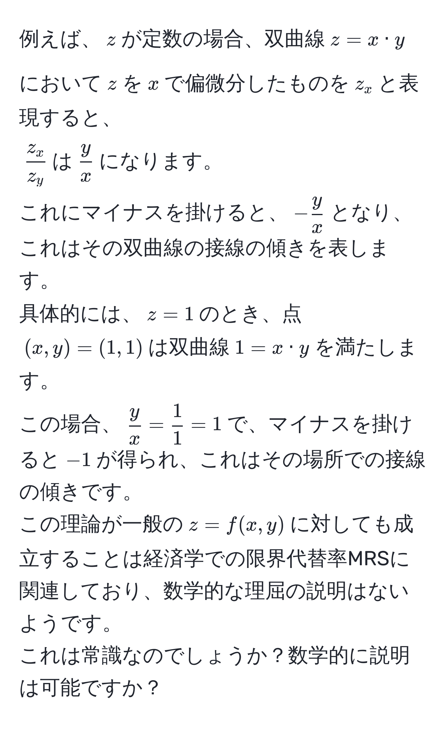 例えば、$z$が定数の場合、双曲線$z = x · y$において$z$を$x$で偏微分したものを$z_x$と表現すると、  
$ z_x/z_y $は$ y/x $になります。  
これにマイナスを掛けると、$- y/x $となり、これはその双曲線の接線の傾きを表します。  
具体的には、$z = 1$のとき、点$(x, y) = (1, 1)$は双曲線$1 = x · y$を満たします。  
この場合、$ y/x  =  1/1  = 1$で、マイナスを掛けると$-1$が得られ、これはその場所での接線の傾きです。  
この理論が一般の$z = f(x, y)$に対しても成立することは経済学での限界代替率MRSに関連しており、数学的な理屈の説明はないようです。  
これは常識なのでしょうか？数学的に説明は可能ですか？