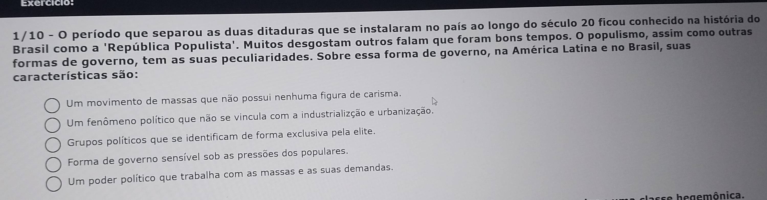 Exercicio:
1/10 - O período que separou as duas ditaduras que se instalaram no país ao longo do século 20 ficou conhecido na história do
Brasil como a 'República Populista'. Muitos desgostam outros falam que foram bons tempos. O populismo, assim como outras
formas de governo, tem as suas peculiaridades. Sobre essa forma de governo, na América Latina e no Brasil, suas
características são:
Um movimento de massas que não possui nenhuma figura de carisma.
Um fenômeno político que não se vincula com a industrializção e urbanização.
Grupos políticos que se identificam de forma exclusiva pela elite.
Forma de governo sensível sob as pressões dos populares.
Um poder político que trabalha com as massas e as suas demandas.
sse hegemônica.