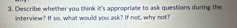 Describe whether you think it's appropriate to ask questions during the 
interview? If so, what would you ask? If not, why not?